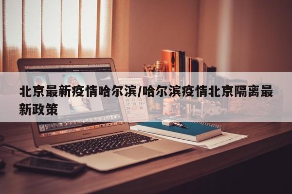 北京最新疫情哈尔滨/哈尔滨疫情北京隔离最新政策