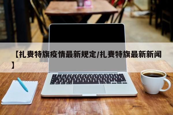 【扎赉特旗疫情最新规定/扎赉特旗最新新闻】