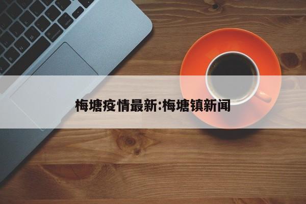 梅塘疫情最新:梅塘镇新闻