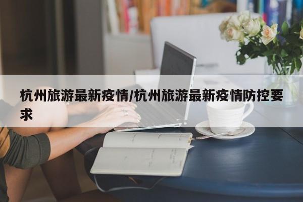杭州旅游最新疫情/杭州旅游最新疫情防控要求